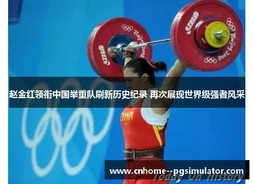 赵金红领衔中国举重队刷新历史纪录 再次展现世界级强者风采