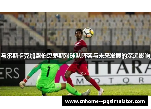 马尔斯卡克加盟伯恩茅斯对球队阵容与未来发展的深远影响