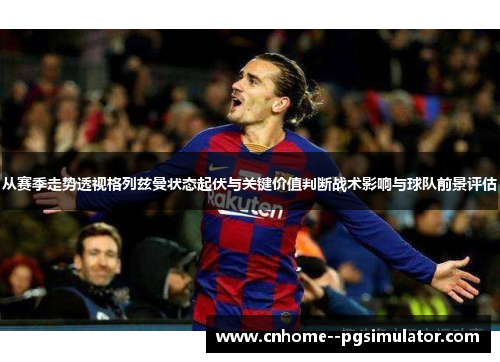 从赛季走势透视格列兹曼状态起伏与关键价值判断战术影响与球队前景评估