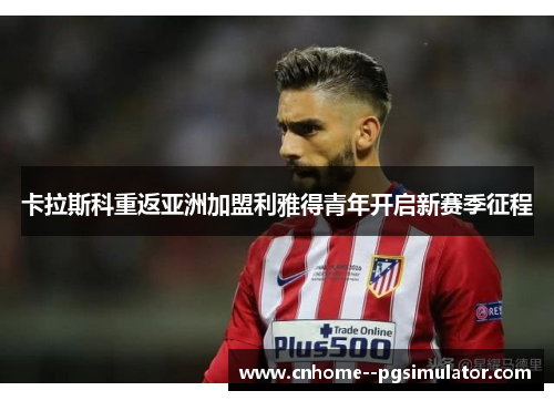 卡拉斯科重返亚洲加盟利雅得青年开启新赛季征程